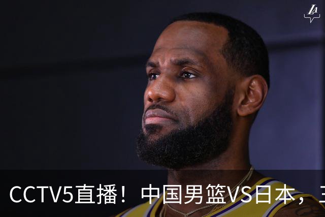 CCTV5直播！中国男篮VS日本，三将确定不打，胡明轩担大梁，郭士强下军令状